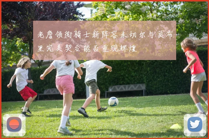 老詹领衔骑士新阵容米切尔与莫布里完美契合能否重现辉煌