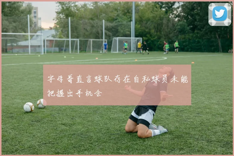字母哥直言球队存在自私球员未能把握出手机会