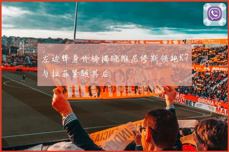 左边锋身价榜揭晓维尼修斯领跑K7与拉菲紧随其后