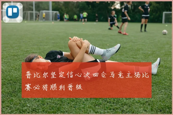 普比尔坚定信心次回合马竞主场比赛必将顺利晋级