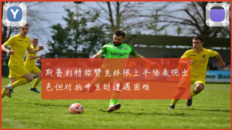 斯普利特称赞克林根上半场表现出色但对抗申京时遭遇困难