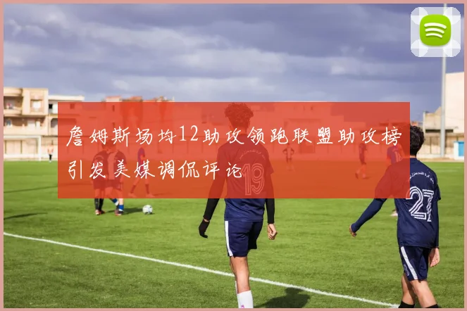 詹姆斯场均12助攻领跑联盟助攻榜引发美媒调侃评论