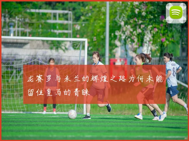 龙赛罗与米兰的辉煌之路为何未能留住皇马的青睐