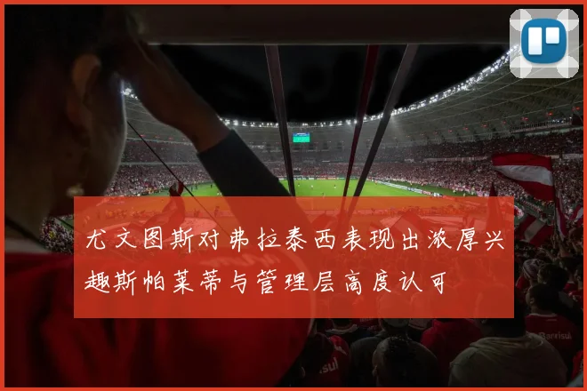尤文图斯对弗拉泰西表现出浓厚兴趣斯帕莱蒂与管理层高度认可