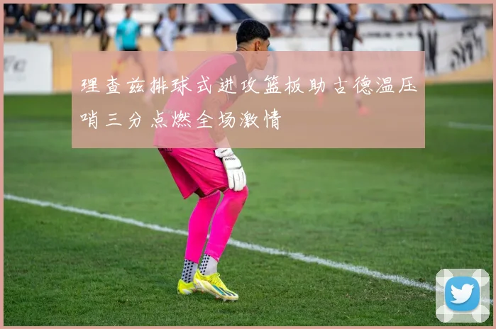 理查兹排球式进攻篮板助古德温压哨三分点燃全场激情