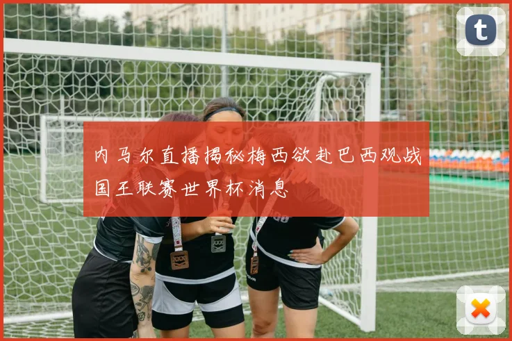 内马尔直播揭秘梅西欲赴巴西观战国王联赛世界杯消息