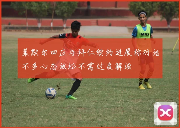 莱默尔回应与拜仁续约进展称对话不多心态放松不需过度解读