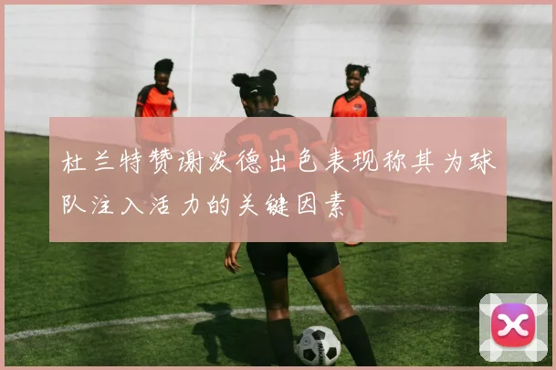 杜兰特赞谢泼德出色表现称其为球队注入活力的关键因素