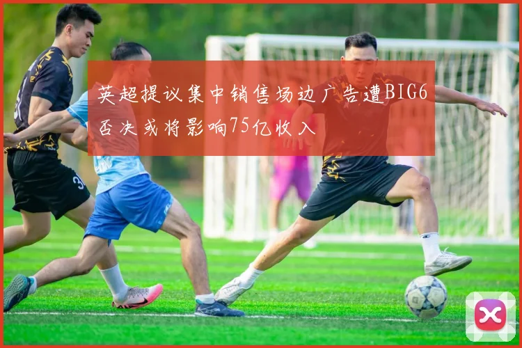 英超提议集中销售场边广告遭BIG6否决或将影响75亿收入