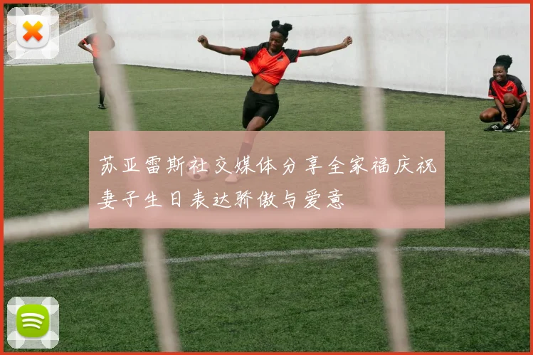 苏亚雷斯社交媒体分享全家福庆祝妻子生日表达骄傲与爱意