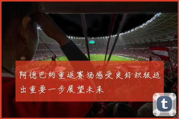 阿德巴约重返赛场感受良好积极迈出重要一步展望未来