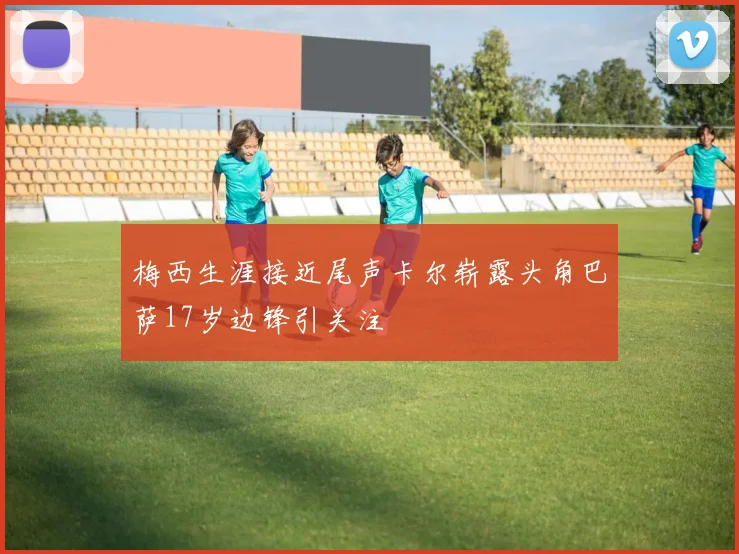 梅西生涯接近尾声卡尔崭露头角巴萨17岁边锋引关注