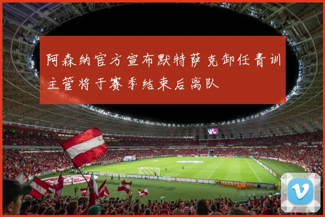 阿森纳官方宣布默特萨克卸任青训主管将于赛季结束后离队