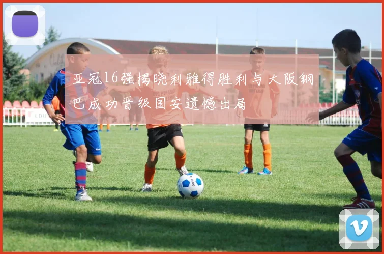 亚冠16强揭晓利雅得胜利与大阪钢巴成功晋级国安遗憾出局