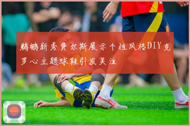 鹈鹕新秀费尔斯展示个性风格DIY克罗心主题球鞋引发关注