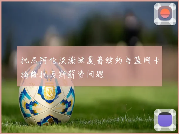 托尼阿伦谈谢顿夏普续约与篮网卡梅隆托马斯薪资问题
