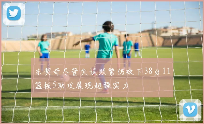 东契奇尽管失误频繁仍砍下38分11篮板5助攻展现超强实力