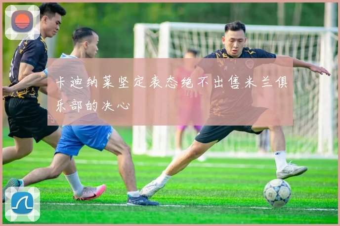 卡迪纳莱坚定表态绝不出售米兰俱乐部的决心