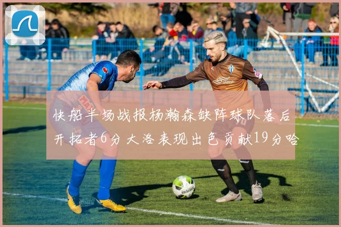 快船半场战报杨瀚森缺阵球队落后开拓者6分大洛表现出色贡献19分哈登也有14分进账