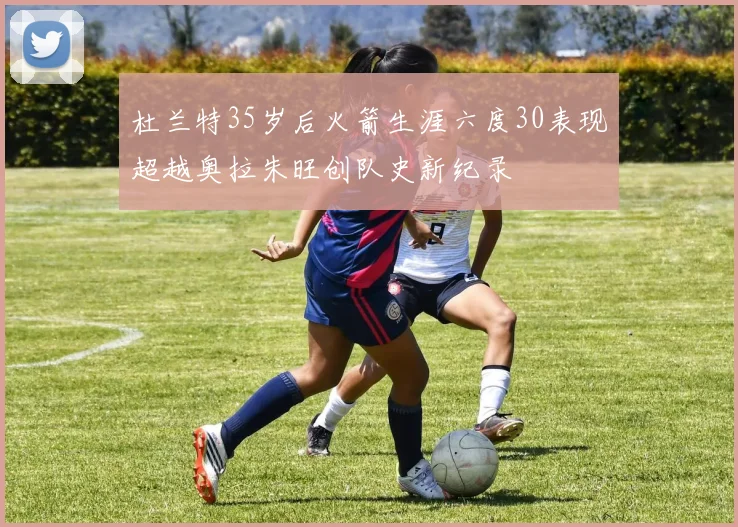杜兰特35岁后火箭生涯六度30表现超越奥拉朱旺创队史新纪录