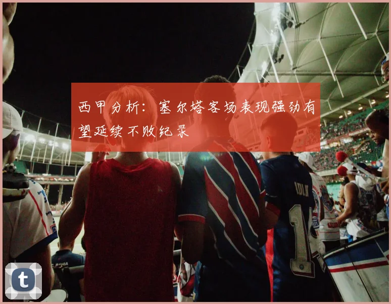 西甲分析：塞尔塔客场表现强劲有望延续不败纪录