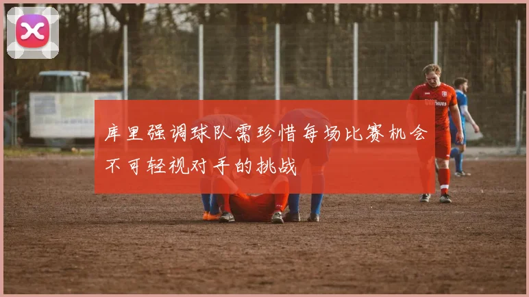 库里强调球队需珍惜每场比赛机会不可轻视对手的挑战
