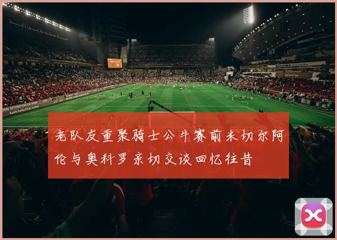 老队友重聚骑士公牛赛前米切尔阿伦与奥科罗亲切交谈回忆往昔