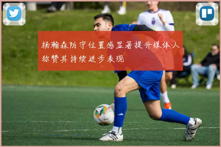 杨瀚森防守位置感显著提升媒体人称赞其持续进步表现